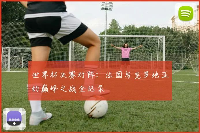世界杯决赛对阵：法国与克罗地亚的巅峰之战全记录