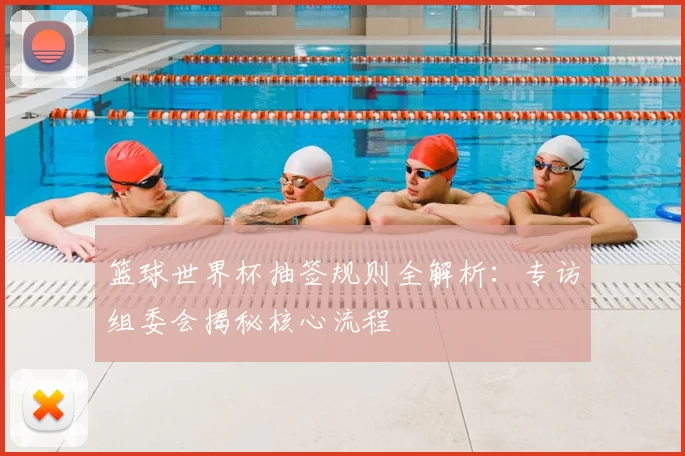 篮球世界杯抽签规则全解析:专访组委会揭秘核心流程