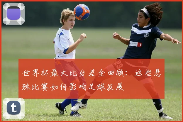 世界杯最大比分差全回顾:这些悬殊比赛如何影响足球发展