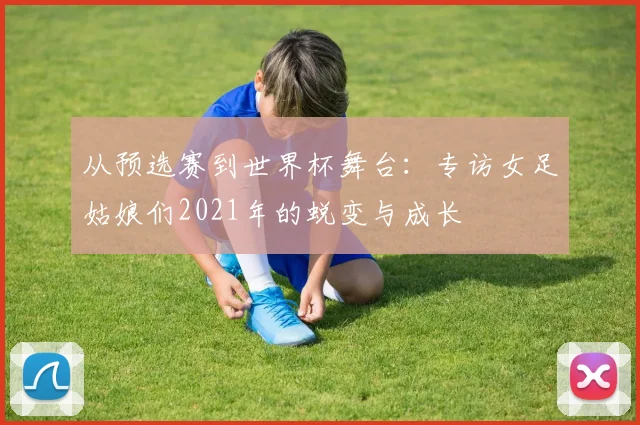 从预选赛到世界杯舞台：专访女足姑娘们2021年的蜕变与成长
