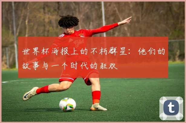 世界杯海报上的不朽群星：他们的故事与一个时代的狂欢