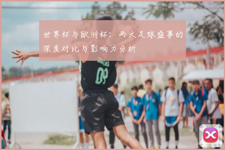 世界杯与欧洲杯:两大足球盛事的深度对比与影响力分析