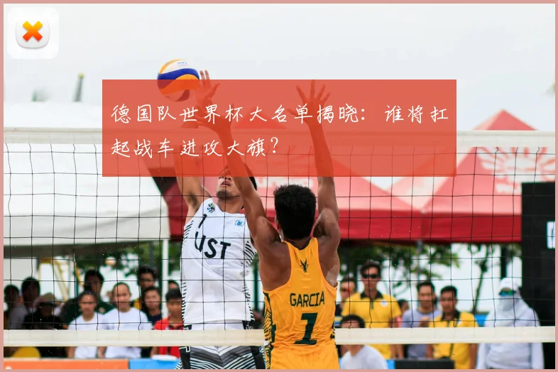 德国队世界杯大名单揭晓：谁将扛起战车进攻大旗？