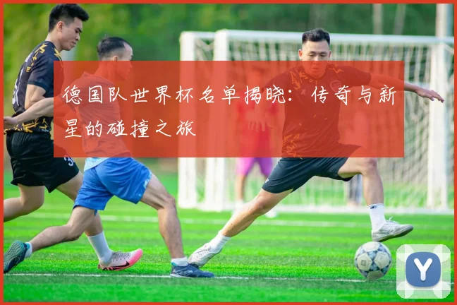 德国队世界杯名单揭晓：传奇与新星的碰撞之旅