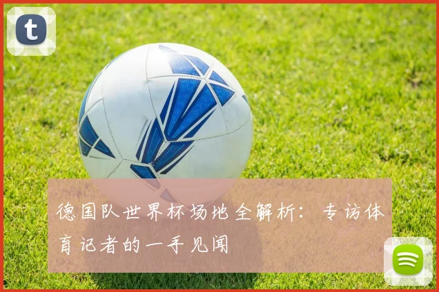 德国队世界杯场地全解析：专访体育记者的一手见闻