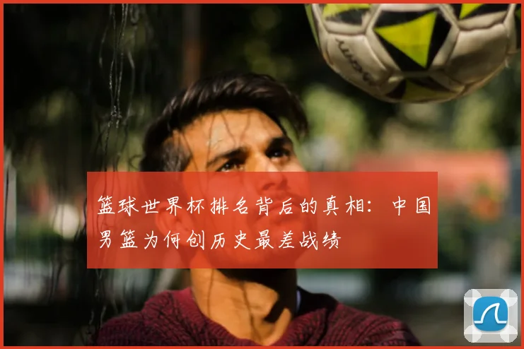 篮球世界杯排名背后的真相：中国男篮为何创历史最差战绩