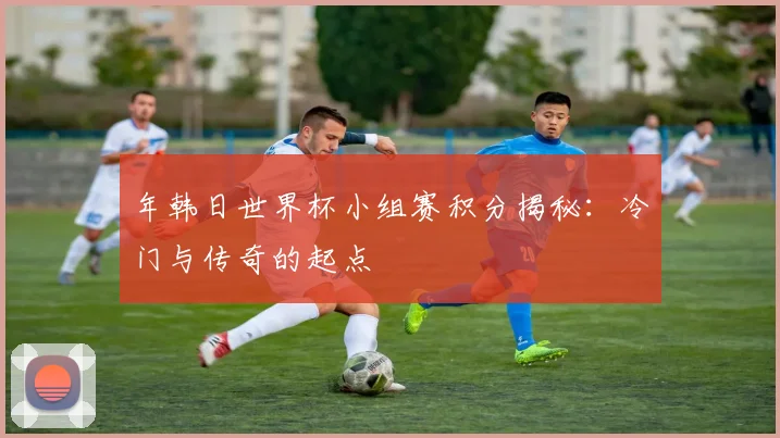 年韩日世界杯小组赛积分揭秘：冷门与传奇的起点