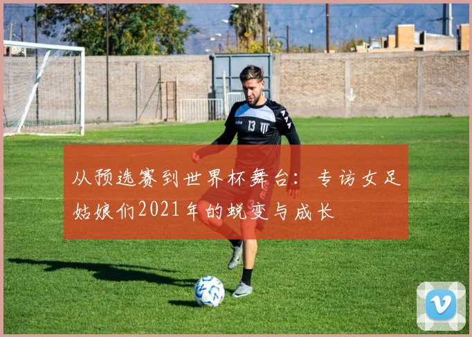 从预选赛到世界杯舞台：专访女足姑娘们2021年的蜕变与成长