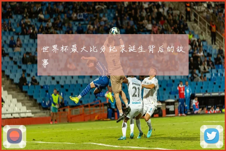 世界杯最大比分纪录诞生背后的故事