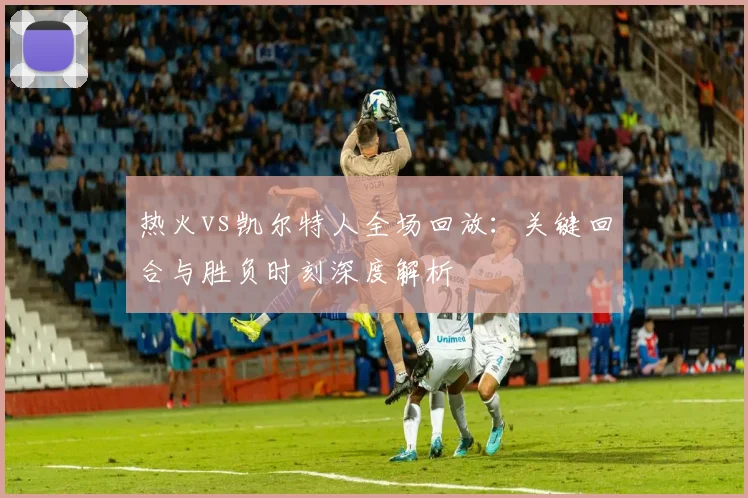 热火vs凯尔特人全场回放：关键回合与胜负时刻深度解析