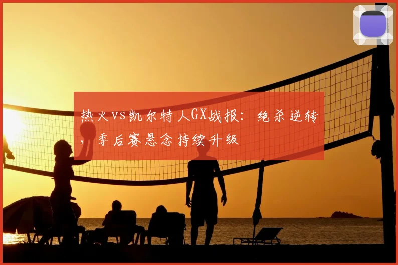 热火vs凯尔特人GX战报：绝杀逆转，季后赛悬念持续升级