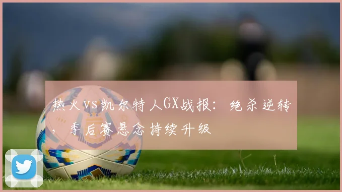 热火vs凯尔特人GX战报：绝杀逆转，季后赛悬念持续升级